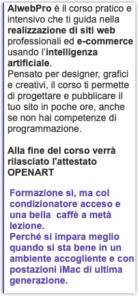AIwebPro è il corso pratico e intensivo che ti guida nella realizzazione di siti web professionali ed e-commerce usando l’intelligenza artificiale. Pensato per designer, grafici e creativi, il corso ti permette di progettare e pubblicare il tuo sito in poche ore, anche se non hai competenze di programmazione. Alla fine del corso verrà rilasciato l'attestato OPENART Formazione sì, ma col condizionatore acceso e una bella caffè a metà lezione. Perché si impara meglio quando si sta bene in un ambiente accogliente e con postazioni iMac di ultima generazione.