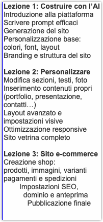 Lezione 1: Costruire con l’AI Introduzione alla piattaforma Scrivere prompt efficaci Generazione del sito Personalizzazione base: colori, font, layout Branding e struttura del sito Lezione 2: Personalizzare Modifica sezioni, testi, foto Inserimento contenuti propri (portfolio, presentazione, contatti…) Layout avanzato e impostazioni visive Ottimizzazione responsive Sito vetrina completo Lezione 3: Sito e-commerce Creazione shop: prodotti, immagini, varianti pagamenti e spedizioni Impostazioni SEO, dominio e anteprima Pubblicazione finale