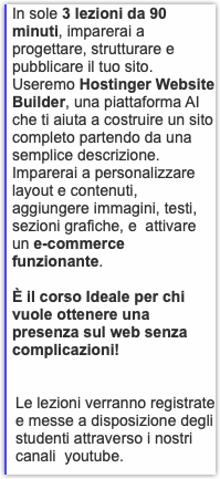 In sole 3 lezioni da 90 minuti, imparerai a progettare, strutturare e pubblicare il tuo sito. Useremo Hostinger Website Builder, una piattaforma AI che ti aiuta a costruire un sito completo partendo da una semplice descrizione. Imparerai a personalizzare layout e contenuti, aggiungere immagini, testi, sezioni grafiche, e attivare un e-commerce funzionante. È il corso Ideale per chi vuole ottenere una presenza sul web senza complicazioni! Le lezioni verranno registrate e messe a disposizione degli studenti attraverso i nostri canali youtube.
