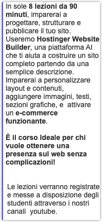 In sole 8 lezioni da 90 minuti, imparerai a progettare, strutturare e pubblicare il tuo sito. Useremo Hostinger Website Builder, una piattaforma AI che ti aiuta a costruire un sito completo partendo da una semplice descrizione. Imparerai a personalizzare layout e contenuti, aggiungere immagini, testi, sezioni grafiche, e attivare un e-commerce funzionante. È il corso Ideale per chi vuole ottenere una presenza sul web senza complicazioni! Le lezioni verranno registrate e messe a disposizione degli studenti attraverso i nostri canali youtube.