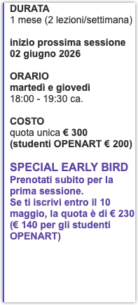 DURATA 1 mese (2 lezioni/settimana) inizio prossima sessione 02 giugno 2026 ORARIO martedì e giovedì 18:00 - 19:30 ca. COSTO quota unica € 300 (studenti OPENART € 200) Special EarLy Bird Prenotati subito per la prima sessione. Se ti iscrivi entro il 10 maggio, la quota è di € 230 (€ 140 per gli studenti OPENART)