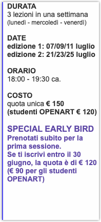 DURATA 3 lezioni in una settimana (lunedì - mercoledì - venerdì) DATE edizione 1: 07/09/11 luglio edizione 2: 21/23/25 luglio ORARIO 18:00 - 19:30 ca. COSTO quota unica € 150 (studenti OPENART € 120) Special EarLy Bird Prenotati subito per la prima sessione. Se ti iscrivi entro il 30 giugno, la quota è di € 120 (€ 90 per gli studenti OPENART)