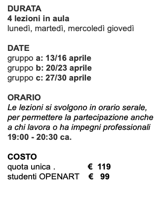DURATA 4 lezioni in aula lunedì, martedì, mercoledì giovedì DATE gruppo a: 13/16 aprile gruppo b: 20/23 aprile gruppo c: 27/30 aprile ORARIO Le lezioni si svolgono in orario serale, per permettere la partecipazione anche a chi lavora o ha impegni professionali 19:00 - 20:30 ca. COSTO quota unica . € 119 studenti OPENART € 99 