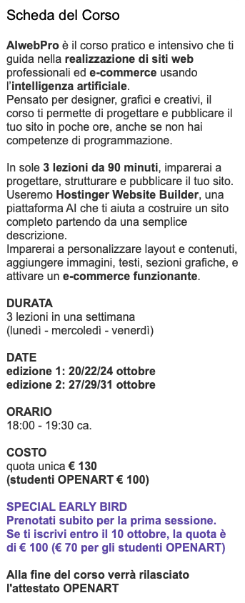 Scheda del Corso AIwebPro è il corso pratico e intensivo che ti guida nella realizzazione di siti web professionali ed e-commerce usando l’intelligenza artificiale. Pensato per designer, grafici e creativi, il corso ti permette di progettare e pubblicare il tuo sito in poche ore, anche se non hai competenze di programmazione. In sole 3 lezioni da 90 minuti, imparerai a progettare, strutturare e pubblicare il tuo sito. Useremo Hostinger Website Builder, una piattaforma AI che ti aiuta a costruire un sito completo partendo da una semplice descrizione. Imparerai a personalizzare layout e contenuti, aggiungere immagini, testi, sezioni grafiche, e attivare un e-commerce funzionante. DURATA 3 lezioni in una settimana (lunedì - mercoledì - venerdì) DATE edizione 1: 20/22/24 ottobre edizione 2: 27/29/31 ottobre ORARIO 18:00 - 19:30 ca. COSTO quota unica € 130 (studenti OPENART € 100) Special EarLy Bird Prenotati subito per la prima sessione. Se ti iscrivi entro il 10 ottobre, la quota è di € 100 (€ 70 per gli studenti OPENART) Alla fine del corso verrà rilasciato l'attestato OPENART