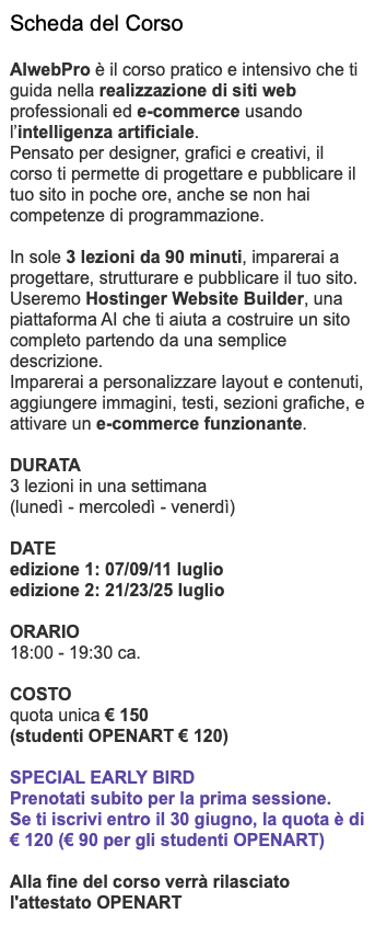 Scheda del Corso AIwebPro è il corso pratico e intensivo che ti guida nella realizzazione di siti web professionali ed e-commerce usando l’intelligenza artificiale. Pensato per designer, grafici e creativi, il corso ti permette di progettare e pubblicare il tuo sito in poche ore, anche se non hai competenze di programmazione. In sole 3 lezioni da 90 minuti, imparerai a progettare, strutturare e pubblicare il tuo sito. Useremo Hostinger Website Builder, una piattaforma AI che ti aiuta a costruire un sito completo partendo da una semplice descrizione. Imparerai a personalizzare layout e contenuti, aggiungere immagini, testi, sezioni grafiche, e attivare un e-commerce funzionante. DURATA 3 lezioni in una settimana (lunedì - mercoledì - venerdì) DATE edizione 1: 07/09/11 luglio edizione 2: 21/23/25 luglio ORARIO 18:00 - 19:30 ca. COSTO quota unica € 150 (studenti OPENART € 120) Special EarLy Bird Prenotati subito per la prima sessione. Se ti iscrivi entro il 30 giugno, la quota è di € 120 (€ 90 per gli studenti OPENART) Alla fine del corso verrà rilasciato l'attestato OPENART