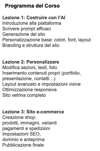 Programma del Corso Lezione 1: Costruire con l’AI Introduzione alla piattaforma Scrivere prompt efficaci Generazione del sito Personalizzazione base: colori, font, layout Branding e struttura del sito Lezione 2: Personalizzare Modifica sezioni, testi, foto Inserimento contenuti propri (portfolio, presentazione, contatti…) Layout avanzato e impostazioni visive Ottimizzazione responsive Sito vetrina completo Lezione 3: Sito e-commerce Creazione shop: prodotti, immagini, varianti pagamenti e spedizioni Impostazioni SEO, dominio e anteprima Pubblicazione finale