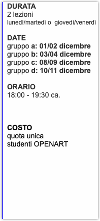 DURATA 2 lezioni lunedì/martedì o giovedì/venerdì DATE gruppo a: 01/02 dicembre gruppo b: 03/04 dicembre gruppo c: 08/09 dicembre gruppo d: 10/11 dicembre ORARIO 18:00 - 19:30 ca. COSTO quota unica studenti OPENART