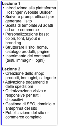 Lezione 1 • Introduzione alla piattaforma Hostinger Website Builder • Scrivere prompt efficaci per generare il sito • Scelta di template AI adatti ad un e-commerce • Personalizzazione base: colori, font, layout e branding • Strutturare il sito: home, catalogo prodotti, pagine • Inserimento dei contenuti (testi, immagini, loghi) Lezione 2 • Creazione dello shop: prodotti, immagini, categorie • Attivazione pagamenti e delle spedizioni • Ottimizzazione visiva e responsive per tutti i dispositivi • Gestione di SEO, dominio e anteprima del sito • Pubblicazione del sito e-commerce completo