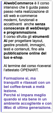 AIwebCommerce è il corso intensivo che ti guida passo passo nella realizzazione di siti web e-commerce moderni, funzionali e accattivanti anche senza conoscenze di webDesign e programmazione. Il corso sfrutta gli strumenti AI per progettare layout, gestire prodotti, immagini, testi e contenuti, fino alla pubblicazione online del tuo e-shop. Al termine del corso riceverai l’attestato OPENART. Formazione sì, ma tranquilli e rilassati con un bel coffee-break a metà lezione. Perché si impara meglio quando si sta bene in un ambiente accogliente e con iMac di ultima generazione.