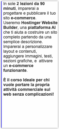 In sole 2 lezioni da 90 minuti, imparerai a progettare e pubblicare il tuo sito e-commerce. Useremo Hostinger Website Builder, una piattaforma AI che ti aiuta a costruire un sito completo partendo da una semplice descrizione. Imparerai a personalizzare layout e contenuti, aggiungere immagini, testi, sezioni grafiche, e attivare un e-commerce funzionante. È il corso Ideale per chi vuole portare la propria attività commerciale sul web senza complicazioni! 
