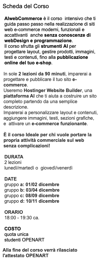 Scheda del Corso AIwebCommerce è il corso intensivo che ti guida passo passo nella realizzazione di siti web e-commerce moderni, funzionali e accattivanti anche senza conoscenze di webDesign e programmazione. Il corso sfrutta gli strumenti AI per progettare layout, gestire prodotti, immagini, testi e contenuti, fino alla pubblicazione online del tuo e-shop. In sole 2 lezioni da 90 minuti, imparerai a progettare e pubblicare il tuo sito e-commerce. Useremo Hostinger Website Builder, una piattaforma AI che ti aiuta a costruire un sito completo partendo da una semplice descrizione. Imparerai a personalizzare layout e contenuti, aggiungere immagini, testi, sezioni grafiche, e attivare un e-commerce funzionante. È il corso Ideale per chi vuole portare la propria attività commerciale sul web senza complicazioni! DURATA 2 lezioni lunedì/martedì o giovedì/venerdì DATE gruppo a: 01/02 dicembre gruppo b: 03/04 dicembre gruppo c: 08/09 dicembre gruppo d: 10/11 dicembre ORARIO 18:00 - 19:30 ca. COSTO quota unica studenti OPENART Alla fine del corso verrà rilasciato l'attestato OPENART