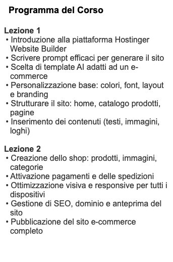 Programma del Corso Lezione 1 • Introduzione alla piattaforma Hostinger Website Builder • Scrivere prompt efficaci per generare il sito • Scelta di template AI adatti ad un e-commerce • Personalizzazione base: colori, font, layout e branding • Strutturare il sito: home, catalogo prodotti, pagine • Inserimento dei contenuti (testi, immagini, loghi) Lezione 2 • Creazione dello shop: prodotti, immagini, categorie • Attivazione pagamenti e delle spedizioni • Ottimizzazione visiva e responsive per tutti i dispositivi • Gestione di SEO, dominio e anteprima del sito • Pubblicazione del sito e-commerce completo