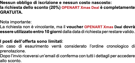 Nessun obbligo di iscrizione e nessun costo nascosto: la richiesta dello sconto (20%) OPENART Xmas Deal è completamente GRATUITA. Nota importante: La richiesta non è vincolante, ma il voucher OPENART Xmas Deal dovrà essere utilizzato entro 10 giorni dalla data di richiesta per restare valido. I posti dell’offerta sono limitati: in caso di esaurimento verrà considerato l’ordine cronologico di prenotazione. Dopo l’invio riceverai un’email di conferma con tutti i dettagli per accedere allo sconto.