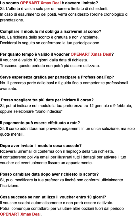 Lo sconto OPENART Xmas Deal è davvero limitato? Sì. L’offerta è valida solo per un numero limitato di richiedenti. In caso di esaurimento dei posti, verrà considerato l’ordine cronologico di prenotazione. Compilare il modulo mi obbliga a iscrivermi al corso? No. La richiesta dello sconto è gratuita e non vincolante. Deciderai in seguito se confermare la tua partecipazione. Per quanto tempo è valido il voucher OPENART Xmas Deal? Il voucher è valido 10 giorni dalla data di richiesta. Trascorso questo periodo non potrà più essere utilizzato. Serve esperienza grafica per partecipare a ProfessionalTop? No. Il percorso parte dalle basi e ti guida fino a competenze professionali avanzate. Posso scegliere tra più date per iniziare il corso? Sì, potrai indicare nel modulo la tua preferenza tra 12 gennaio e 9 febbraio, oppure selezionare “Sono indeciso”. Il pagamento può essere effettuato a rate? Sì. Il corso addirittura non prevede pagamenti in un unica soluzione, ma solo quote mensili. Dopo aver inviato il modulo cosa succede? Riceverai un’email di conferma con il riepilogo della tua richiesta. ti contatteremo poi via email per illustrarti tutti i dettagli per attivare il tuo voucher ed eventualmente fissare un appuntamento. Posso cambiare data dopo aver richiesto lo sconto? Sì, puoi modificare la tua preferenza finché non confermi ufficialmente l’iscrizione. Cosa succede se non utilizzo il voucher entro 10 giorni? Il voucher scadrà automaticamente e non potrà essere riattivato. Potrai comunque contattarci per valutare altre opzioni fuori dal periodo OPENART Xmas Deal.