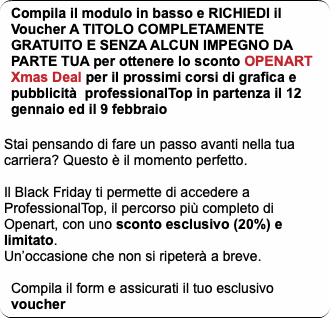 Compila il modulo in basso e RICHIEDI il Voucher A TITOLO COMPLETAMENTE GRATUITO E SENZA ALCUN IMPEGNO DA PARTE TUA per ottenere lo sconto OPENART Xmas Deal per il prossimi corsi di grafica e pubblicità professionalTop in partenza il 12 gennaio ed il 9 febbraio Stai pensando di fare un passo avanti nella tua carriera? Questo è il momento perfetto. Il Black Friday ti permette di accedere a ProfessionalTop, il percorso più completo di Openart, con uno sconto esclusivo (20%) e limitato. Un’occasione che non si ripeterà a breve. Compila il form e assicurati il tuo esclusivo voucher