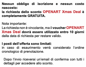 Nessun obbligo di iscrizione e nessun costo nascosto: la richiesta dello sconto OPENART Xmas Deal è completamente GRATUITA. Nota importante: La richiesta non è vincolante, ma il voucher OPENART Xmas Deal dovrà essere utilizzato entro 10 giorni dalla data di richiesta per restare valido. I posti dell’offerta sono limitati: in caso di esaurimento verrà considerato l’ordine cronologico di prenotazione. Dopo l’invio riceverai un’email di conferma con tutti i dettagli per accedere allo sconto.