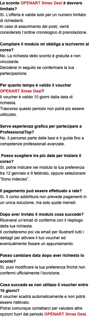 Lo sconto OPENART Xmas Deal è davvero limitato? Sì. L’offerta è valida solo per un numero limitato di richiedenti. In caso di esaurimento dei posti, verrà considerato l’ordine cronologico di prenotazione. Compilare il modulo mi obbliga a iscrivermi al corso? No. La richiesta dello sconto è gratuita e non vincolante. Deciderai in seguito se confermare la tua partecipazione. Per quanto tempo è valido il voucher OPENART Xmas Deal? Il voucher è valido 10 giorni dalla data di richiesta. Trascorso questo periodo non potrà più essere utilizzato. Serve esperienza grafica per partecipare a ProfessionalTop? No. Il percorso parte dalle basi e ti guida fino a competenze professionali avanzate. Posso scegliere tra più date per iniziare il corso? Sì, potrai indicare nel modulo la tua preferenza tra 12 gennaio e 9 febbraio, oppure selezionare “Sono indeciso”. Il pagamento può essere effettuato a rate? Sì. Il corso addirittura non prevede pagamenti in un unica soluzione, ma solo quote mensili. Dopo aver inviato il modulo cosa succede? Riceverai un’email di conferma con il riepilogo della tua richiesta. ti contatteremo poi via email per illustrarti tutti i dettagli per attivare il tuo voucher ed eventualmente fissare un appuntamento. Posso cambiare data dopo aver richiesto lo sconto? Sì, puoi modificare la tua preferenza finché non confermi ufficialmente l’iscrizione. Cosa succede se non utilizzo il voucher entro 10 giorni? Il voucher scadrà automaticamente e non potrà essere riattivato. Potrai comunque contattarci per valutare altre opzioni fuori dal periodo OPENART Xmas Deal.