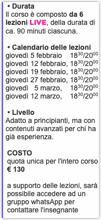 &nbsp;• Durata Il corso è composto da 6 lezioni LIVE, della durata di ca. 90 minuti ciascuna. • Calendario delle lezioni giovedì 5 febbraio 1830/2000 giovedì 12 febbraio, 1830/2000 giovedì 19 febbraio, 1830/2000 giovedì 27 febbraio, 1830/2000 giovedì 5 marzo, 1830/2000 giovedì 12 marzo, 1830/2000 • Livello Adatto a principianti, ma con contenuti avanzati per chi ha già esperienza. COSTO quota unica per l'intero corso € 130 a supporto delle lezioni, sarà possibile accedere ad un gruppo whatsApp per contattare l'insegnante