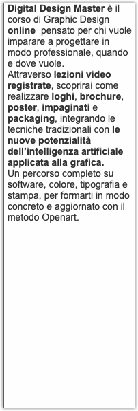 Digital Design Master è il corso di Graphic Design online pensato per chi vuole imparare a progettare in modo professionale, quando e dove vuole. Attraverso lezioni video registrate, scoprirai come realizzare loghi, brochure, poster, impaginati e packaging, integrando le tecniche tradizionali con le nuove potenzialità dell’intelligenza artificiale applicata alla grafica. Un percorso completo su software, colore, tipografia e stampa, per formarti in modo concreto e aggiornato con il metodo Openart.