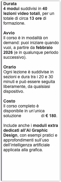 Durata 4 modui suddivisi in 40 lezioni video totali, per un totale di circa 13 ore di formazione. Avvio Il corso è in modalità on demand: puoi iniziare quando vuoi, a partire da febbraio 2026 (e in qualunque periodo successivo). Orario Ogni lezione è suddivise in sezioni e dura tra i 20 e 30 minuti e può essere seguita liberamente, da qualsiasi dispositivo. Costo Il corso completo è disponibile in un’unica soluzione di € 180. Include anche i moduli extra dedicati all’AI Graphic Design, con esempi pratici e approfondimenti sull’uso dell’intelligenza artificiale applicata alla grafica.