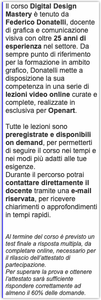 Il corso Digital Design Mastery è tenuto da Federico Donatelli, docente di grafica e comunicazione visiva con oltre 25 anni di esperienza nel settore. Da sempre punto di riferimento per la formazione in ambito grafico, Donatelli mette a disposizione la sua competenza in una serie di lezioni video online curate e complete, realizzate in esclusiva per Openart. Tutte le lezioni sono preregistrate e disponibili on demand, per permetterti di seguire il corso nei tempi e nei modi più adatti alle tue esigenze. Durante il percorso potrai contattare direttamente il docente tramite una e-mail riservata, per ricevere chiarimenti o approfondimenti in tempi rapidi. Al termine del corso è previsto un test finale a risposta multipla, da completare online, necessario per il rilascio dell’attestato di partecipazione. Per superare la prova e ottenere l’attestato sarà sufficiente rispondere correttamente ad almeno il 60% delle domande.