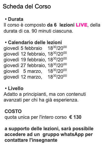 Scheda del Corso • Durata Il corso è composto da 6 lezioni LIVE, della durata di ca. 90 minuti ciascuna. • Calendario delle lezioni giovedì 5 febbraio 1830/2000 giovedì 12 febbraio, 1830/2000 giovedì 19 febbraio, 1830/2000 giovedì 27 febbraio, 1830/2000 giovedì 5 marzo, 1830/2000 giovedì 12 marzo, 1830/2000 • Livello Adatto a principianti, ma con contenuti avanzati per chi ha già esperienza. COSTO quota unica per l'intero corso € 130 a supporto delle lezioni, sarà possibile accedere ad un gruppo whatsApp per contattare l'insegnante
