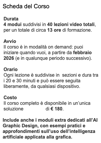 Scheda del Corso Durata 4 modui suddivisi in 40 lezioni video totali, per un totale di circa 13 ore di formazione. Avvio Il corso è in modalità on demand: puoi iniziare quando vuoi, a partire da febbraio 2026 (e in qualunque periodo successivo). Orario Ogni lezione è suddivise in sezioni e dura tra i 20 e 30 minuti e può essere seguita liberamente, da qualsiasi dispositivo. Costo Il corso completo è disponibile in un’unica soluzione di € 180. Include anche i moduli extra dedicati all’AI Graphic Design, con esempi pratici e approfondimenti sull’uso dell’intelligenza artificiale applicata alla grafica.