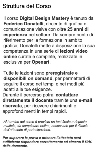 Struttura del Corso Il corso Digital Design Mastery è tenuto da Federico Donatelli, docente di grafica e comunicazione visiva con oltre 25 anni di esperienza nel settore. Da sempre punto di riferimento per la formazione in ambito grafico, Donatelli mette a disposizione la sua competenza in una serie di lezioni video online curate e complete, realizzate in esclusiva per Openart. Tutte le lezioni sono preregistrate e disponibili on demand, per permetterti di seguire il corso nei tempi e nei modi più adatti alle tue esigenze. Durante il percorso potrai contattare direttamente il docente tramite una e-mail riservata, per ricevere chiarimenti o approfondimenti in tempi rapidi. Al termine del corso è previsto un test finale a risposta multipla, da completare online, necessario per il rilascio dell’attestato di partecipazione. Per superare la prova e ottenere l’attestato sarà sufficiente rispondere correttamente ad almeno il 60% delle domande.