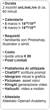• Durata 2 incontri onLineLive di ca. 60 minuti • Calendario • 5 marzo h 1830/1930 • 6 marzo h 1830/1930 • Requisiti • familiarità con Photoshop, Illustrator o simili. • Costo • quota unica € 89 • Posti Limitati • Piattaforme AI utilizzate • ChatGPT scrittura prompt • Ideogram visual e grafica • Piclumen asset visivi • KlingAI generazione video • HailuoAI video e motion • Attestato Attestato Openart Academy. 