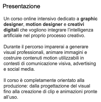Presentazione Un corso online intensivo dedicato a graphic designer, motion designer e creativi digitali che vogliono integrare l’intelligenza artificiale nel proprio processo creativo. Durante il percorso imparerai a generare visual professionali, animare immagini e costruire contenuti motion utilizzabili in contesti di comunicazione visiva, advertising e social media. Il corso è completamente orientato alla produzione: dalla progettazione del visual fino alla creazione di clip e animazioni pronte all’uso.