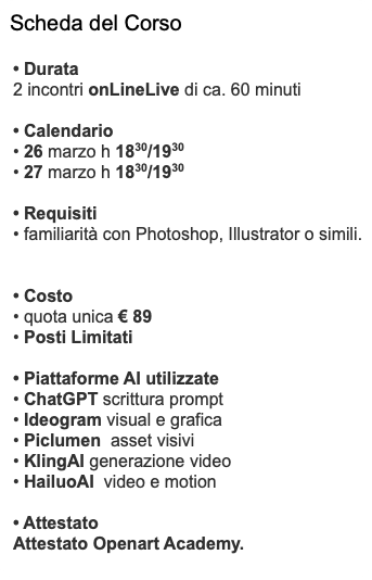 Scheda del Corso • Durata 2 incontri onLineLive di ca. 60 minuti • Calendario • 26 marzo h 1830/1930 • 27 marzo h 1830/1930 • Requisiti • familiarità con Photoshop, Illustrator o simili. • Costo • quota unica € 89 • Posti Limitati • Piattaforme AI utilizzate • ChatGPT scrittura prompt • Ideogram visual e grafica • Piclumen asset visivi • KlingAI generazione video • HailuoAI video e motion • Attestato Attestato Openart Academy.