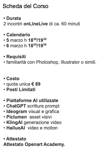 Scheda del Corso • Durata 2 incontri onLineLive di ca. 60 minuti • Calendario • 5 marzo h 1830/1930 • 6 marzo h 1830/1930 • Requisiti • familiarità con Photoshop, Illustrator o simili. • Costo • quota unica € 89 • Posti Limitati • Piattaforme AI utilizzate • ChatGPT scrittura prompt • Ideogram visual e grafica • Piclumen asset visivi • KlingAI generazione video • HailuoAI video e motion • Attestato Attestato Openart Academy.
