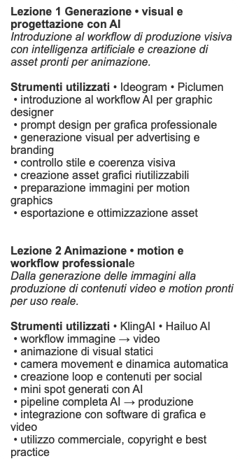 Lezione 1 Generazione • visual e progettazione con AI Introduzione al workflow di produzione visiva con intelligenza artificiale e creazione di asset pronti per animazione. Strumenti utilizzati • Ideogram • Piclumen • introduzione al workflow AI per graphic designer • prompt design per grafica professionale • generazione visual per advertising e branding • controllo stile e coerenza visiva • creazione asset grafici riutilizzabili • preparazione immagini per motion graphics • esportazione e ottimizzazione asset Lezione 2 Animazione • motion e workflow professionale Dalla generazione delle immagini alla produzione di contenuti video e motion pronti per uso reale. Strumenti utilizzati • KlingAI • Hailuo AI • workflow immagine → video • animazione di visual statici • camera movement e dinamica automatica • creazione loop e contenuti per social • mini spot generati con AI • pipeline completa AI → produzione • integrazione con software di grafica e video • utilizzo commerciale, copyright e best practice