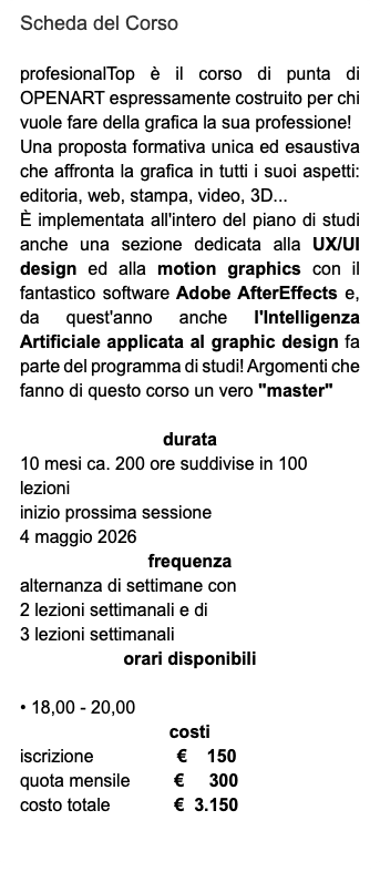 Scheda del Corso profesionalTop è il corso di punta di OPENART espressamente costruito per chi vuole fare della grafica la sua professione! Una proposta formativa unica ed esaustiva che affronta la grafica in tutti i suoi aspetti: editoria, web, stampa, video, 3D... È implementata all'intero del piano di studi anche una sezione dedicata alla UX/UI design ed alla motion graphics con il fantastico software Adobe AfterEffects e, da quest'anno anche l'Intelligenza Artificiale applicata al graphic design fa parte del programma di studi! Argomenti che fanno di questo corso un vero "master" durata 10 mesi ca. 200 ore suddivise in 100 lezioni inizio prossima sessione 4 maggio 2026 frequenza alternanza di settimane con 2 lezioni settimanali e di 3 lezioni settimanali orari disponibili • 18,00 - 20,00 costi iscrizione € 150 quota mensile € 300 costo totale € 3.150