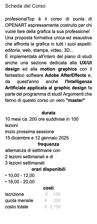 Scheda del Corso profesionalTop è il corso di punta di OPENART espressamente costruito per chi vuole fare della grafica la sua professione! Una proposta formativa unica ed esaustiva che affronta la grafica in tutti i suoi aspetti: editoria, web, stampa, video, 3D... È implementata all'intero del piano di studi anche una sezione dedicata alla UX/UI design ed alla motion graphics con il fantastico software Adobe AfterEffects e, da quest'anno anche l'Intelligenza Artificiale applicata al graphic design fa parte del programma di studi! Argomenti che fanno di questo corso un vero "master" durata 10 mesi ca. 200 ore suddivise in 100 lezioni inizio prossima sessione 15 dicembre e 12 gennaio 2025 frequenza alternanza di settimane con 2 lezioni settimanali e di 3 lezioni settimanali orari disponibili • 10,00 - 12,00 • 18,00 - 20,00 costi iscrizione € 150 quota mensile € 300 costo totale € 3.150