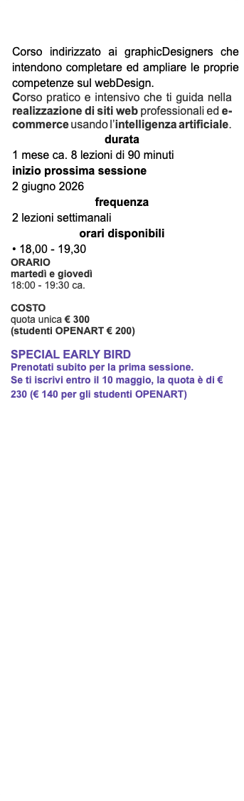 Corso indirizzato ai graphicDesigners che intendono completare ed ampliare le proprie competenze sul webDesign. Corso pratico e intensivo che ti guida nella realizzazione di siti web professionali ed e-commerce usando l’intelligenza artificiale. durata 1 mese ca. 8 lezioni di 90 minuti inizio prossima sessione 2 giugno 2026 frequenza 2 lezioni settimanali orari disponibili • 18,00 - 19,30 ORARIO martedì e giovedì 18:00 - 19:30 ca. COSTO quota unica € 300 (studenti OPENART € 200) Special EarLy Bird Prenotati subito per la prima sessione. Se ti iscrivi entro il 10 maggio, la quota è di € 230 (€ 140 per gli studenti OPENART)