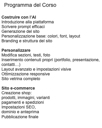Programma del Corso Costruire con l’AI Introduzione alla piattaforma Scrivere prompt efficaci Generazione del sito Personalizzazione base: colori, font, layout Branding e struttura del sito Personalizzare Modifica sezioni, testi, foto Inserimento contenuti propri (portfolio, presentazione, contatti…) Layout avanzato e impostazioni visive Ottimizzazione responsive Sito vetrina completo Sito e-commerce Creazione shop: prodotti, immagini, varianti pagamenti e spedizioni Impostazioni SEO, dominio e anteprima Pubblicazione finale