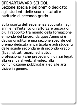OPENARTAWARD SCHOOL Sezione speciale del premio dedicato agli studenti delle scuole statali e paritarie di secondo grado Sulla scorta dell’esperienza acquisita negli anni e nell’intento di rafforzare ancora di più il rapporto tra mondo della formazione e mondo del lavoro, da quest’anno si è deciso di istituire una sezione speciale del premio dedicata in particolare agli studenti delle scuole secondarie di secondo grado (licei, istituti tecnici ed istituti professionali) che prevedano indirizzi legati alla grafica al web, al video, alla comunicazione pubblicitaria ed alle arti visive in genere. 