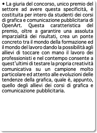 • La giuria del concorso, unico premio del settore ad avere questa specificità, è costituita per intero da studenti dei corsi di grafica e comunicazione pubblicitaria di OpenArt. Questa caratteristica del premio, oltre a garantire una assoluta imparzialità dei risultati, crea un ponte concreto tra il mondo della formazione ed il mondo del lavoro dando la possibilità agli allievi di toccare con mano il lavoro dei professionisti e nel contempo consente a quest’ultimi di testare la propria creatività comunicativa su un campione molto particolare ed attento alle evoluzioni delle tendenze della grafica, quale è, appunto, quello degli allievi dei corsi di grafica e comunicazione pubblicitaria. 