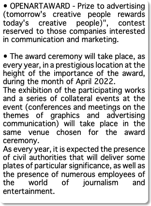 • OPENARTAWARD - Prize to advertising (tomorrow's creative people rewards today's creative people)", contest reserved to those companies interested in communication and marketing. • The award ceremony will take place, as every year, in a prestigious location at the height of the importance of the award, during the month of April 2022. The exhibition of the participating works and a series of collateral events at the event (conferences and meetings on the themes of graphics and advertising communication) will take place in the same venue chosen for the award ceremony. As every year, it is expected the presence of civil authorities that will deliver some plates of particular significance, as well as the presence of numerous employees of the world of journalism and entertainment.