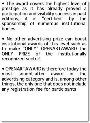 • The award covers the highest level of prestige as it has already proved a participation and visibility success in past editions, it is "certified" by the sponsorship of numerous institutional bodies • No other advertising prize can boast institutional awards of this level such as to make "ONLY" OPENARTAWARD the ONLY PRIZE of the institutionally recognized sector! • OPENARTAWARD is therefore today the most sought-after award in the advertising category and is, among other things, the only one that does not include any registration fee for participants