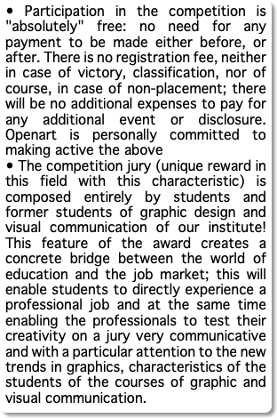 • Participation in the competition is "absolutely" free: no need for any payment to be made either before, or after. There is no registration fee, neither in case of victory, classification, nor of course, in case of non-placement; there will be no additional expenses to pay for any additional event or disclosure. Openart is personally committed to making active the above • The competition jury (unique reward in this field with this characteristic) is composed entirely by students and former students of graphic design and visual communication of our institute! This feature of the award creates a concrete bridge between the world of education and the job market; this will enable students to directly experience a professional job and at the same time enabling the professionals to test their creativity on a jury very communicative and with a particular attention to the new trends in graphics, characteristics of the students of the courses of graphic and visual communication. 