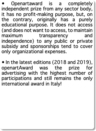 • Openartaward is a completely independent prize from any sector body, it has no profit-making purpose, but, on the contrary, originally has a purely educational purpose. It does not access (and does not want to access, to maintain maximum transparency and independence) to any public or private subsidy and sponsorships tend to cover only organizational expenses. • In the latest editions (2018 and 2019), openartAward was the prize for advertising with the highest number of participations and still remains the only international award in Italy!