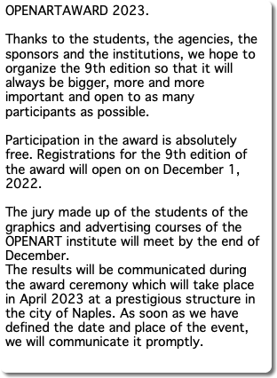 OPENARTAWARD 2023. Thanks to the students, the agencies, the sponsors and the institutions, we hope to organize the 9th edition so that it will always be bigger, more and more important and open to as many participants as possible. Participation in the award is absolutely free. Registrations for the 9th edition of the award will open on on December 1, 2022. The jury made up of the students of the graphics and advertising courses of the OPENART institute will meet by the end of December. The results will be communicated during the award ceremony which will take place in April 2023 at a prestigious structure in the city of Naples. As soon as we have defined the date and place of the event, we will communicate it promptly. 