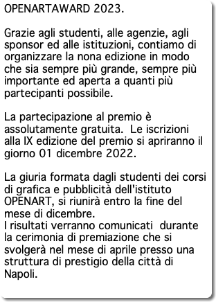 OPENARTAWARD 2023. Grazie agli studenti, alle agenzie, agli sponsor ed alle istituzioni, contiamo di organizzare la nona edizione in modo che sia sempre più grande, sempre più importante ed aperta a quanti più partecipanti possibile. La partecipazione al premio è assolutamente gratuita. Le iscrizioni alla IX edizione del premio si apriranno il giorno 01 dicembre 2022. La giuria formata dagli studenti dei corsi di grafica e pubblicità dell'istituto OPENART, si riunirà entro la fine del mese di dicembre. I risultati verranno comunicati durante la cerimonia di premiazione che si svolgerà nel mese di aprile presso una struttura di prestigio della città di Napoli. 