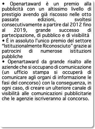 • Openartaward è un premio alla pubblicità con un altissimo livello di prestigio avendo già riscosso nelle otto passate edizioni, svoltesi consecutivamente a partire dal 2012 fino al 2019, grande successo di partecipazione, di pubblico e di visibilità • È in assoluto l'unico premio del settore “Istituzionalmente Riconosciuto" grazie ai patrocini di numerose istituzioni pubbliche • Openartaward da grande risalto alle aziende che si occupano di comunicazione (un ufficio stampa si occuperà di comunicare agli organi di informazione le fasi del concorso) con la conseguenza, in ogni caso, di creare un ulteriore canale di visibilità alle comunicazioni pubblicitarie che le agenzie iscriveranno al concorso. 