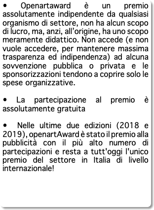 • Openartaward è un premio assolutamente indipendente da qualsiasi organismo di settore, non ha alcun scopo di lucro, ma, anzi, all’origine, ha uno scopo meramente didattico. Non accede (e non vuole accedere, per mantenere massima trasparenza ed indipendenza) ad alcuna sovvenzione pubblica o privata e le sponsorizzazioni tendono a coprire solo le spese organizzative. • La partecipazione al premio è assolutamente gratuita • Nelle ultime due edizioni (2018 e 2019), openartAward è stato il premio alla pubblicità con il più alto numero di partecipazioni e resta a tutt'oggi l'unico premio del settore in Italia di livello internazionale!