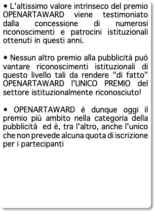 • L'altissimo valore intrinseco del premio OPENARTAWARD viene testimoniato dalla concessione di numerosi riconoscimenti e patrocini istituzionali ottenuti in questi anni. • Nessun altro premio alla pubblicità può vantare riconoscimenti istituzionali di questo livello tali da rendere "di fatto" OPENARTAWARD l'UNICO PREMIO del settore istituzionalmente riconosciuto! • OPENARTAWARD è dunque oggi il premio più ambito nella categoria della pubblicità ed è, tra l'altro, anche l'unico che non prevede alcuna quota di iscrizione per i partecipanti