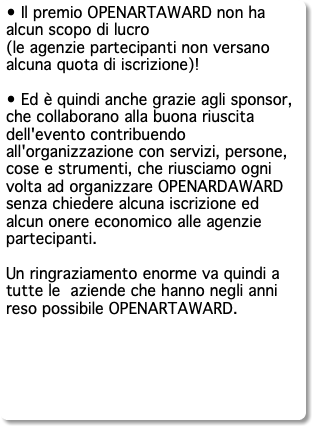 • Il premio OPENARTAWARD non ha alcun scopo di lucro (le agenzie partecipanti non versano alcuna quota di iscrizione)! • Ed è quindi anche grazie agli sponsor, che collaborano alla buona riuscita dell'evento contribuendo all'organizzazione con servizi, persone, cose e strumenti, che riusciamo ogni volta ad organizzare OPENARDAWARD senza chiedere alcuna iscrizione ed alcun onere economico alle agenzie partecipanti. Un ringraziamento enorme va quindi a tutte le aziende che hanno negli anni reso possibile OPENARTAWARD. 